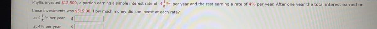 Phyllis invested $12,500, a portion earning a simple interest rate of 4% per year and the rest earning a rate of 4% per year. After one year the total interest earned on
these investments was $515.00. How much money did she invest at each rate?
at 4% per year
2$
at 4% per year
2$
