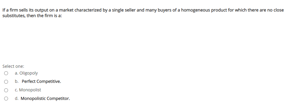 If a firm sells its output on a market characterized by a single seller and many buyers of a homogeneous product for which there are no close
substitutes, then the firm is a:
Select one:
a. Oligopoly
b. Perfect Competitive.
c. Monopolist
d. Monopolistic Competitor.
O o o
