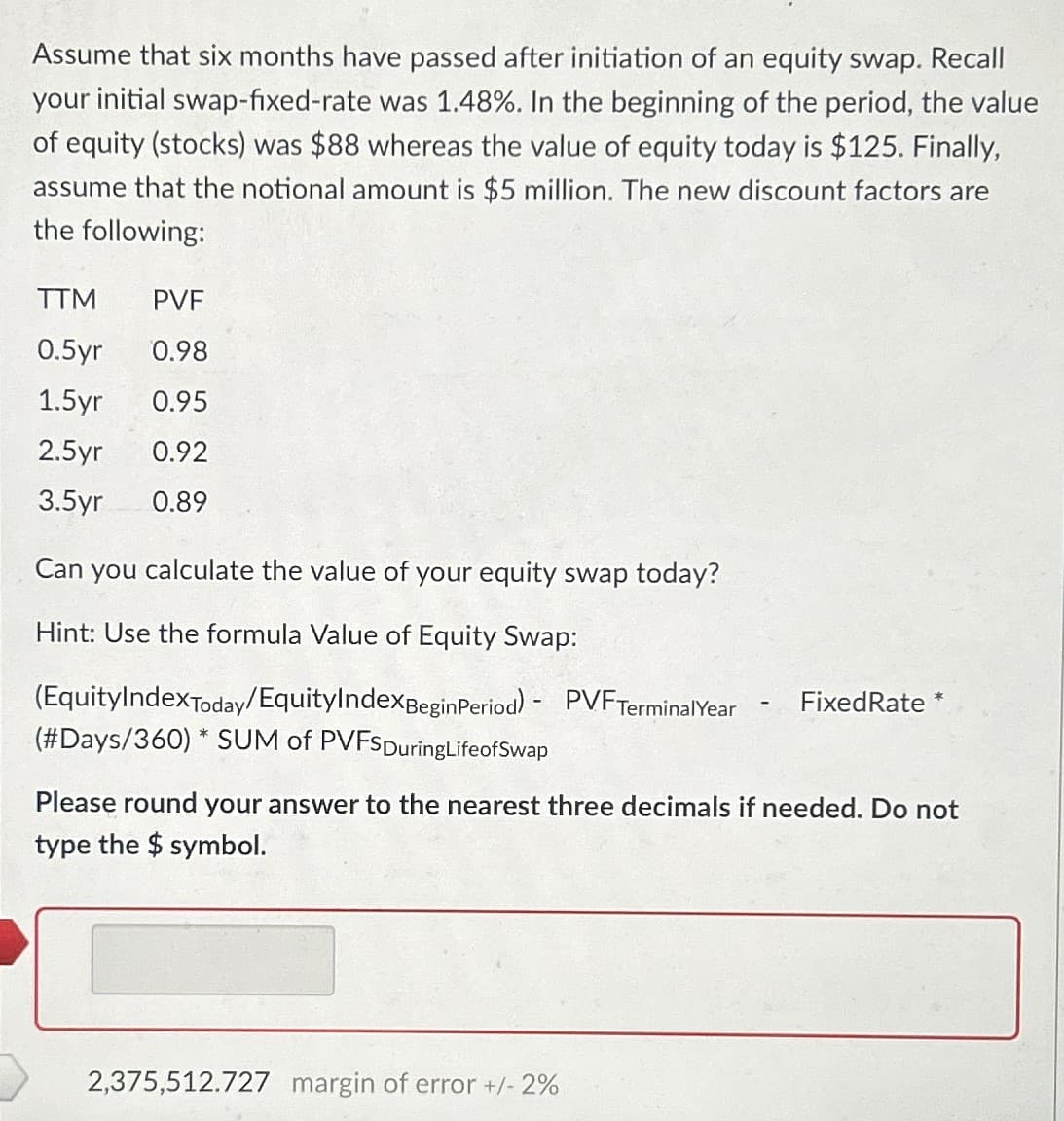 Assume that six months have passed after initiation of an equity swap. Recall
your initial swap-fixed-rate was 1.48%. In the beginning of the period, the value
of equity (stocks) was $88 whereas the value of equity today is $125. Finally,
assume that the notional amount is $5 million. The new discount factors are
the following:
TTM
PVF
0.5yr 0.98
1.5yr 0.95
2.5yr
0.92
3.5yr
0.89
Can you calculate the value of your equity swap today?
Hint: Use the formula Value of Equity Swap:
(EquityIndexToday/Equity Index Begin Period) - PVF Terminal Year
(#Days/360) * SUM of PVFSDuringLifeofSwap
-
Fixed Rate *
Please round your answer to the nearest three decimals if needed. Do not
type the $ symbol.
2,375,512.727 margin of error +/- 2%