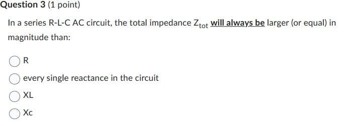 Question 3 (1 point)
In a series R-L-C AC circuit, the total impedance Ztot will always be larger (or equal) in
magnitude than:
R
every single reactance in the circuit
XL
Xc