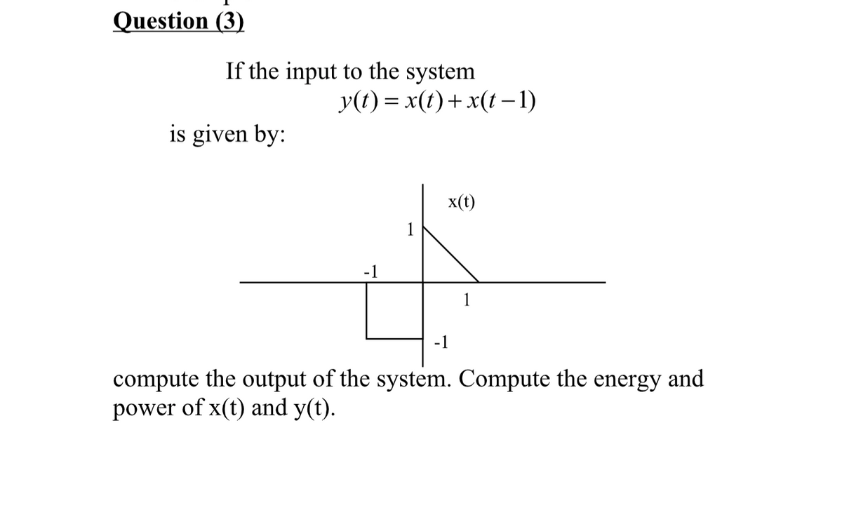 Question (3)
If the input to the system
is given by:
y(t) = x(t) + x(t-1)
x(t)
-1
1
compute the output of the system. Compute the energy and
power of x(t) and y(t).