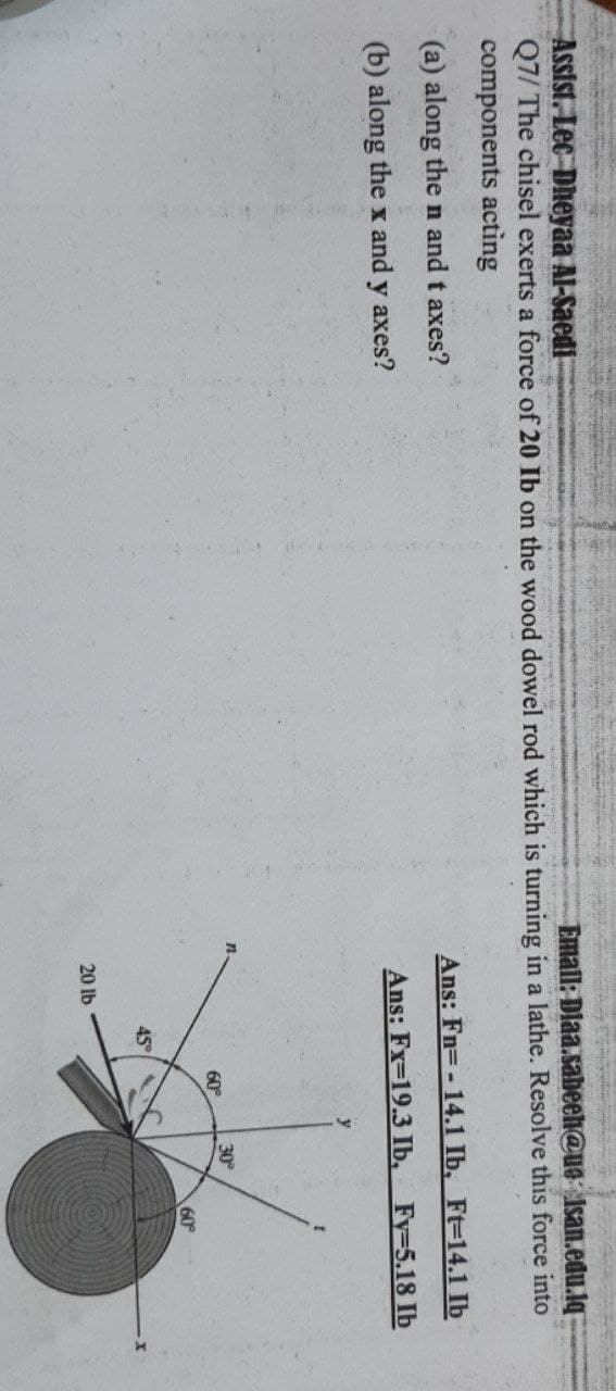 Assist. Lec Dheyaa Al-Saedi
Q7/ The chisel exerts a force of 20 Ib on the wood dowel rod which is turning in a lathe. Resolve this force into
components acting
Email: Diaa.sabeeh@us isan.edu.lq
(a) along the n and t axes?
Ans: Fn=- 14.1 Ib, Ft-14.1 Ib
(b) along the x and y axes?
Ans: Fx-19.3 Ib,
Fy=5.18 Ib
30
60°
60
45
20 lb
