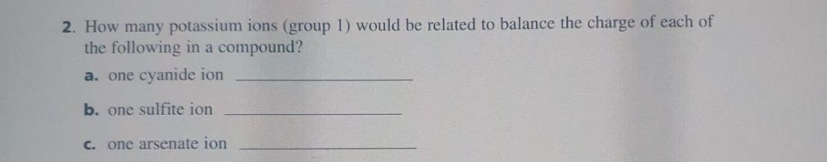 2. How many potassium ions (group 1) would be related to balance the charge of each of
the following in a compound?
a. one cyanide ion
b. one sulfite ion
c. one arsenate ion