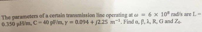 The parameters of a certain transmission line operating at w = 6 x 10° rad/s are L =
0.350 µH/m, C=40 pF/m, y = 0.094 + j2.25 m¹. Find a, B, 2, R, G and Zo.