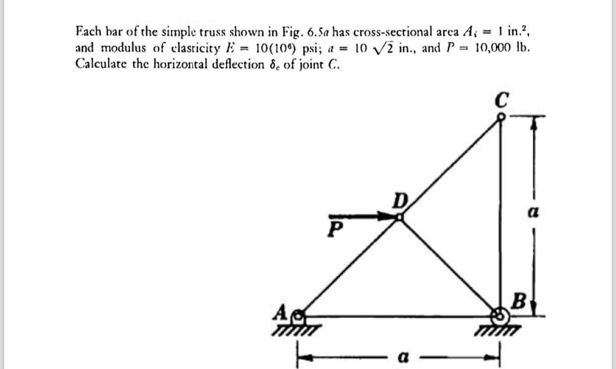 Each bar of the simple truss shown in Fig. 6.5a has cross-sectional area A; = 1 in.²,
and modulus of elasticity = 10(106) psi; a = 10 √√2 in., and P =3 10,000 lb.
Calculate the horizontal deflection 8, of joint C.
Ac
P
C
B