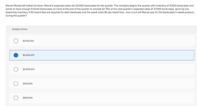 Marvel Woodcraft makes furniture. Marvel's expected sales are 23,000 bookcases for the quarter. The company begins the quarter with inventory of 3,000 bookcases and
wants to have encugh finished beokcases on hand at the end of the quarter to provide for 15% of the next quarter's expected sales of 27000 bookcases. Ignoring any
beginning inventory, If 50 board feet are required for each bookcase and the wood costs $2 per board foot, how much will Marvel pay for the bookcases it needs produce
during the quarter?
Mutiple Choice
$2J05.000
$2.405,000
$2,900.000
$405,000
S600.000
