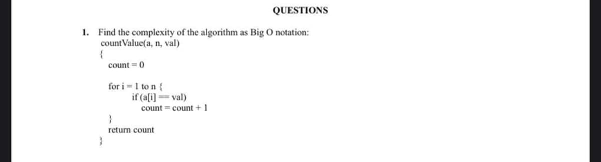 1. Find the complexity of the algorithm as Big O notation:
countValue(a, n, val)
{
}
count=0
for i=1 to n {
if (a[i]=val)
count count + 1
QUESTIONS
}
return count