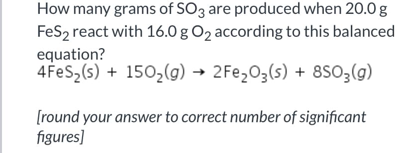 How many grams of SO3 are produced when 20.0g
FeS2 react with 16.0 g O2 according to this balanced
equation?
4 FeS,(s) + 150,(g) → 2Fe,O3(s) + 8SO;(g)
[round your answer to correct number of significant
figures]
