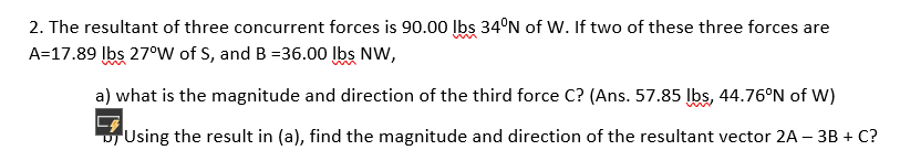 2. The resultant of three concurrent forces is 90.00 lbs 34°N of W. If two of these three forces are
A=17.89 Įbs 27°W of S, and B =36.00 Ibs NW,
a) what is the magnitude and direction of the third force C? (Ans. 57.85 lbs, 44.76°N of W)
Using the result in (a), find the magnitude and direction of the resultant vector 2A – 3B + C?
