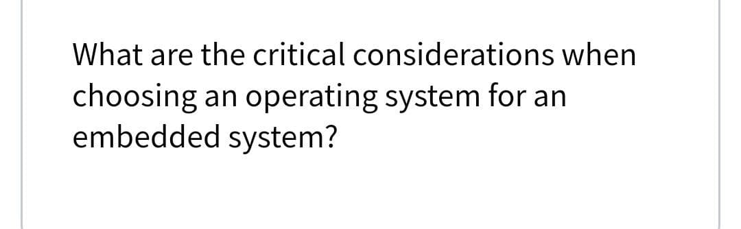 What are the critical considerations when
choosing an operating system for an
embedded system?
