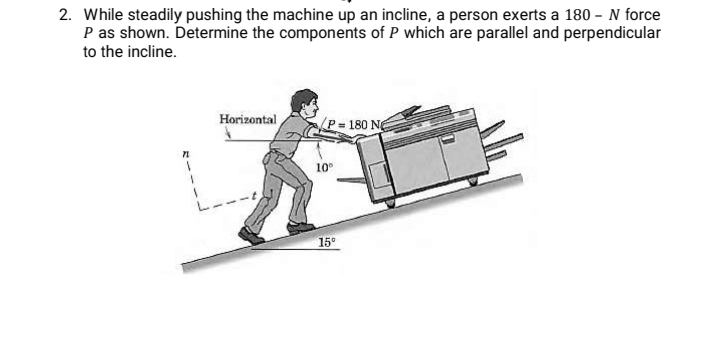 2. While steadily pushing the machine up an incline, a person exerts a 180 - N force
P as shown. Determine the components of P which are parallel and perpendicular
to the incline.
Horizontal
180 N
10
15°
