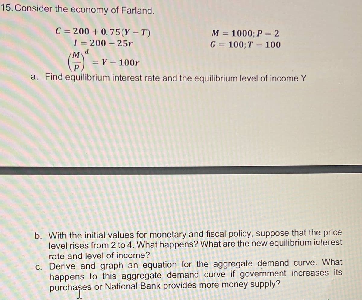 15. Consider the economy of Farland.
C = 200 + 0.75(Y – T)
I = 200 – 25r
M
= Y – 100r
M = 1000; P = 2
G = 100; T = 100
d
P
a. Find equilibrium interest rate and the equilibrium level of income Y
b. With the initial values for monetary and fiscal policy, suppose that the price
level rises from 2 to 4. What happens? What are the new equilibrium iaterest
rate and level of income?
c. Derive and graph an equation for the aggregate demand curve. What
happens to this aggregate demand curve if government increases its
purchaşes or National Bank provides more money supply?
