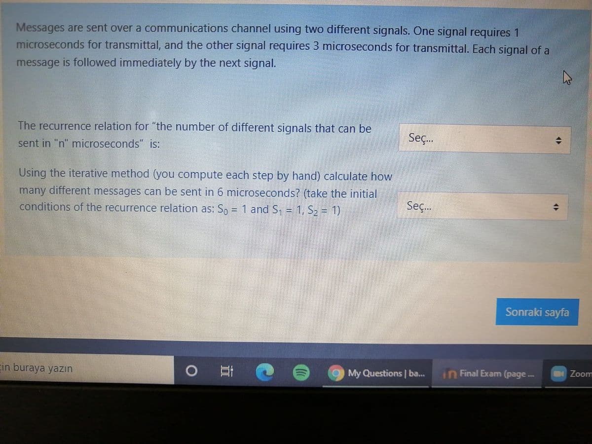 Messages are sent over a communications channel using two different signals. One signal requires 1
microseconds for transmittal, and the other signal requires 3 microseconds for transmittal. Each signal of a
message is followed immediately by the next signal.
The recurrence relation for "the number of different signals that can be
Seç.
sent in "n" microseconds" is:
Using the iterative method (you compute each step by hand) calculate how
many different messages can be sent in 6 microseconds? (take the initial
conditions of the recurrence relation as: So = 1 and S, = 1, S2 = 1)
Seç.
Sonraki sayfa
in buraya yazın
My Questions | ba...
in Final Exam (page.
Zoom
