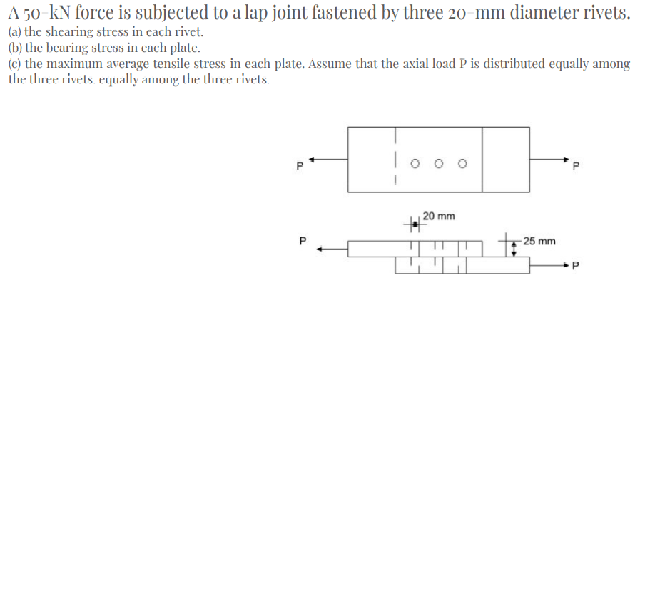 A 50-kN force is subjected to a lap joint fastened by three 20-mm diameter rivets.
(a) the shearing stress in each rivet.
(b) the bearing stress in each plate.
(c) the maximum average tensile stress in each plate. Assume that the axial load P is distributed equally among
the three rivels. equally among the three rivels.
To o o
P
20 mm
-25 mm
P.

