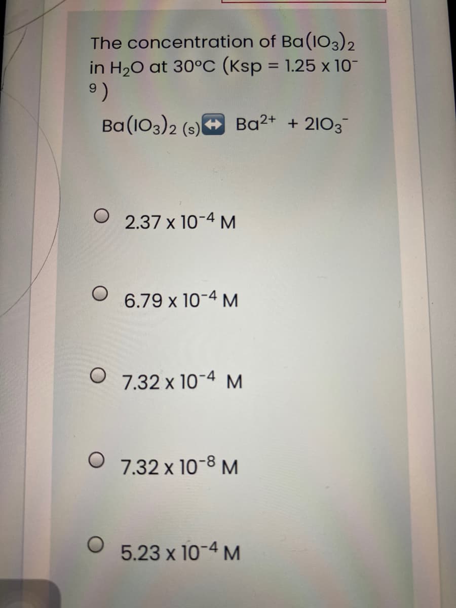 The concentration of Ba(IO3)2
in H20 at 30°C (Ksp = 1.25 x 10-
%3D
6.
Ba (103)2 (s)+ Ba2+ + 2103
2.37 x 10-4 M
6.79 x 10-4 M
O 7.32 x 10-4 M
7.32 x 10-8 M
5.23 x 10-4 M
