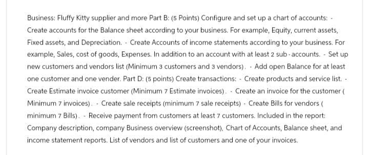 Business: Fluffy Kitty supplier and more Part B: (5 Points) Configure and set up a chart of accounts: -
Create accounts for the Balance sheet according to your business. For example, Equity, current assets,
Fixed assets, and Depreciation. Create Accounts of income statements according to your business. For
example, Sales, cost of goods, Expenses. In addition to an account with at least 2 sub-accounts. Set up
new customers and vendors list (Minimum 3 customers and 3 vendors). Add open Balance for at least
one customer and one vender. Part D: (5 points) Create transactions: Create products and service list.
Create Estimate invoice customer (Minimum 7 Estimate invoices). Create an invoice for the customer (
Minimum 7 invoices). Create sale receipts (minimum 7 sale receipts) Create Bills for vendors (
minimum 7 Bills). - Receive payment from customers at least 7 customers. Included in the report:
Company description, company Business overview (screenshot), Chart of Accounts, Balance sheet, and
income statement reports. List of vendors and list of customers and one of your invoices.