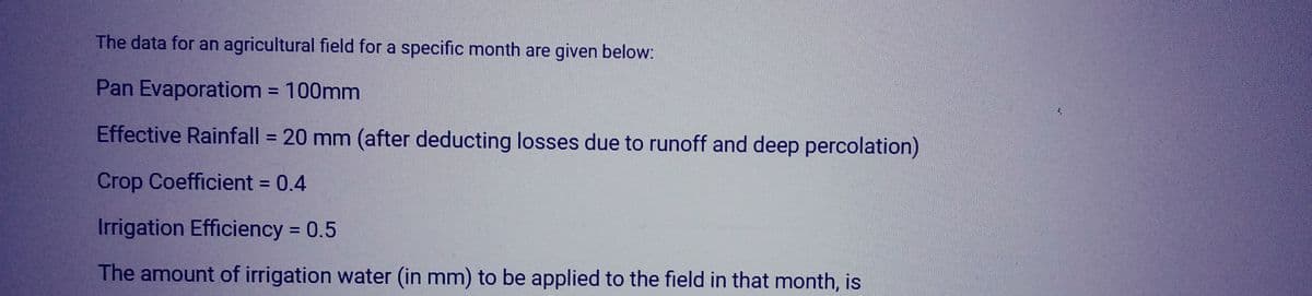The data for an agricultural field for a specific month are given below:
Pan Evaporatiom = 100mm
Effective Rainfall = 20 mm (after deducting losses due to runoff and deep percolation)
Crop Coefficient = 0.4
Irrigation Efficiency = 0.5
The amount of irrigation water (in mm) to be applied to the field in that month, is
