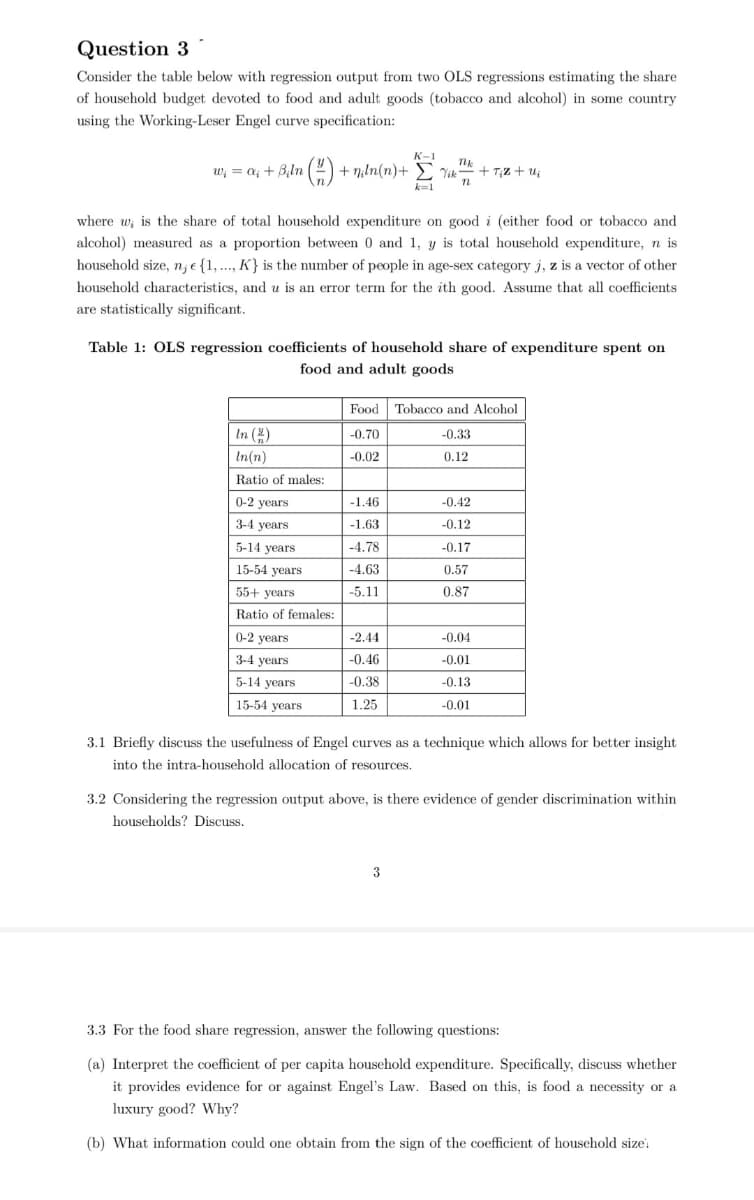 Question 3
Consider the table below with regression output from two OLS regressions estimating the share
of household budget devoted to food and adult goods (tobacco and alcohol) in some country
using the Working-Leser Engel curve specification:
K-1
w; = a; + B,ln () + niln(n)+ E Vik
+ T;z + ui
k=1
where w; is the share of total household expenditure on good i (either food or tobacco and
alcohol) measured as a proportion between 0 and 1, y is total household expenditure, n is
household size, n; e {1, .., K} is the number of people in age-sex category j, z is a vector of other
household characteristics, and u is an error term for the ith good. Assume that all coefficients
are statistically significant.
Table 1: OLS regression coefficients of household share of expenditure spent on
food and adult goods
Food
Tobacco and Alcohol
In (4)
-0.70
-0.33
In(n)
-0.02
0.12
Ratio of males:
0-2 years
-1.46
-0.42
3-4 years
-1.63
-0.12
5-14 years
-4.78
-0.17
15-54 years
-4.63
0.57
55+ years
-5.11
0.87
Ratio of females:
0-2 years
-2.44
-0.04
3-4 years
-0.46
-0.01
5-14 years
-0.38
-0.13
15-54 years
1.25
-0.01
3.1 Briefly discuss the usefulness of Engel curves as a technique which allows for better insight
into the intra-household allocation of resources.
3.2 Considering the regression output above, is there evidence of gender discrimination within
households? Discuss.
3
3.3 For the food share regression, answer the following questions:
(a) Interpret the coefficient of per capita household expenditure. Specifically, discuss whether
it provides evidence for or against Engel's Law. Based on this, is food a necessity or a
luxury good? Why?
(b) What information could one obtain from the sign of the coefficient of household size:
