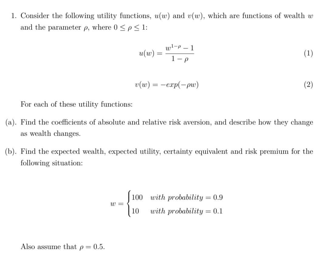 1. Consider the following utility functions, u(w) and v(w), which are functions of wealth w
and the parameter p, where 0 <p< 1:
wl-P – 1
u(w) =
(1)
1-P
v(w) = -exp(-pw)
(2)
For each of these utility functions:
(a). Find the coefficients of absolute and relative risk aversion, and describe how they change
as wealth changes.
(b). Find the expected wealth, expected utility, certainty equivalent and risk premium for the
following situation:
100
with probability = 0.9
W =
10
with probability = 0.1
Also assume that p = 0.5.

