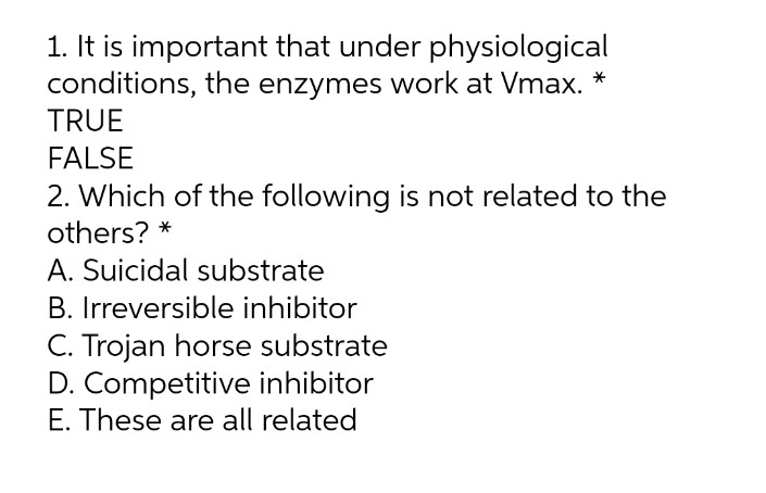 1. It is important that under physiological
conditions, the enzymes work at Vmax. *
TRUE
FALSE
2. Which of the following is not related to the
others? *
A. Suicidal substrate
B. Irreversible inhibitor
C. Trojan horse substrate
D. Competitive inhibitor
E. These are all related
