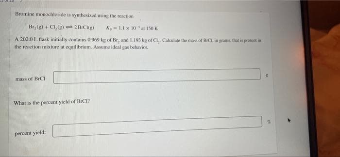 Bromine monochloride is synthesized using the reaction
Br, (g) + Cl, (g) = 2 BICI(g)
K = 1.1 x 10 at 150 K
A 202.0 L flask initially contains 0.969 kg of Br, and 1.193 kg of Cl, Calculate the mass of BrCI, in grams, that is present in
the reaction mixture at equilibrium. Assume ideal gas behavior.
mass of BrCI:
What is the percent yield of BRCI?
percent yield:

