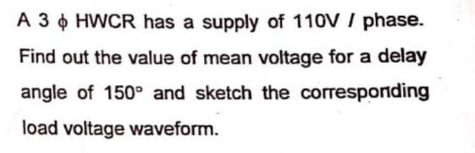 A 3
HWCR has a supply of 110V / phase.
Find out the value of mean voltage for a delay
angle of 150° and sketch the corresponding
load voltage waveform.