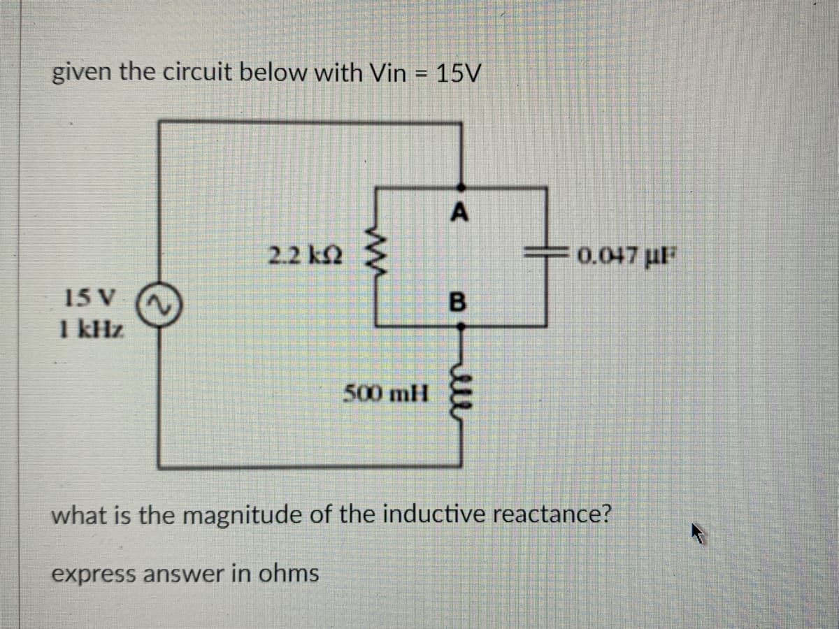 given the circuit below with Vin = 15V
15 V ~
1 kHz
2.2 k2 >
500 mH
A
B
0.047μF
what is the magnitude of the inductive reactance?
express answer in ohms