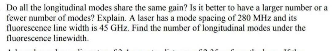 Do all the longitudinal modes share the same gain? Is it better to have a larger number or a
fewer number of modes? Explain. A laser has a mode spacing of 280 MHz and its
fluorescence line width is 45 GHz. Find the number of longitudinal modes under the
fluorescence linewidth.
