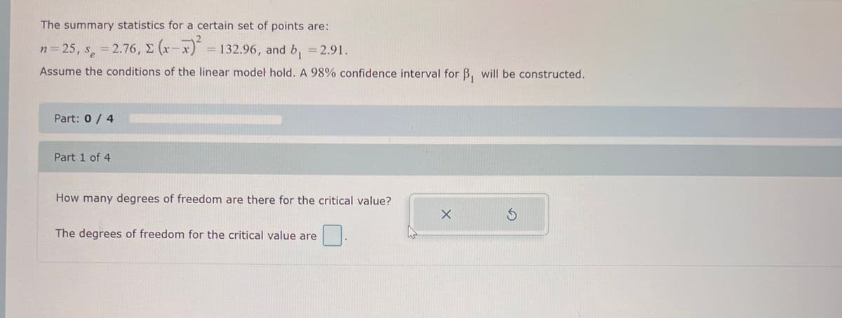 The summary statistics for a certain set of points are:
n = 25, s = 2.76, Σ (x-x)² = 132.96, and b₁ = 2.91.
Assume the conditions of the linear model hold. A 98% confidence interval for B₁ will be constructed.
Part: 0 / 4
Part 1 of 4
How many degrees of freedom are there for the critical value?
The degrees of freedom for the critical value are
X
S