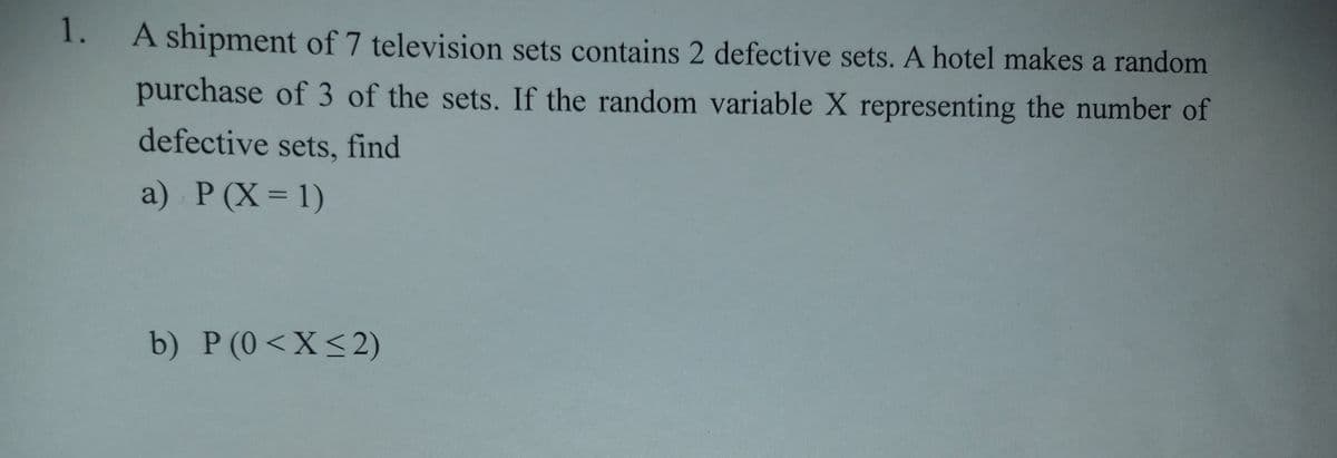 1.
A shipment of 7 television sets contains 2 defective sets. A hotel makes a random
purchase of 3 of the sets. If the random variable X representing the number of
defective sets, find
a) P(X = 1)
b) P (0<X<2)
