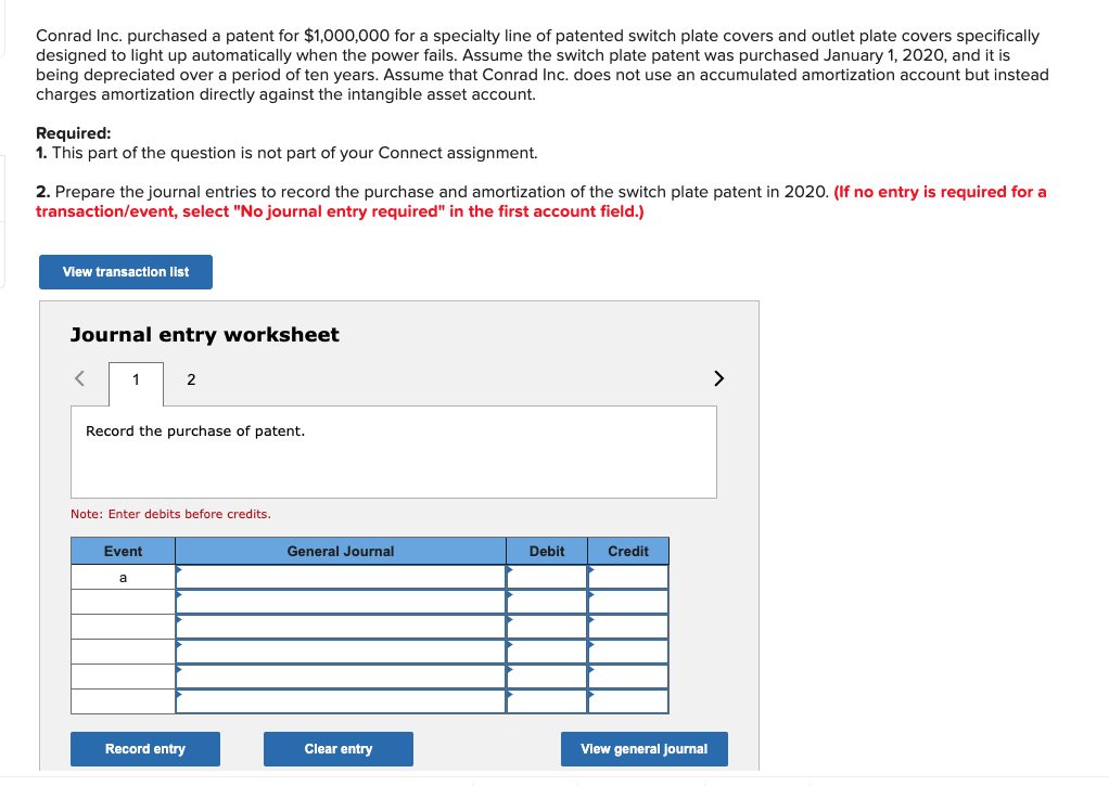 Conrad Inc. purchased a patent for $1,000,000 for a specialty line of patented switch plate covers and outlet plate covers specifically
designed to light up automatically when the power fails. Assume the switch plate patent was purchased January 1, 2020, and it is
being depreciated over a period of ten years. Assume that Conrad Inc. does not use an accumulated amortization account but instead
charges amortization directly against the intangible asset account.
Required:
1. This part of the question is not part of your Connect assignment.
2. Prepare the journal entries to record the purchase and amortization of the switch plate patent in 2020. (If no entry is required for a
transaction/event, select "No journal entry required" in the first account field.)
View transaction list
Journal entry worksheet
1
2
Record the purchase of patent.
Note: Enter debits before credits.
Event
a
General Journal
Debit
Credit
View general journal
Record entry
Clear entry