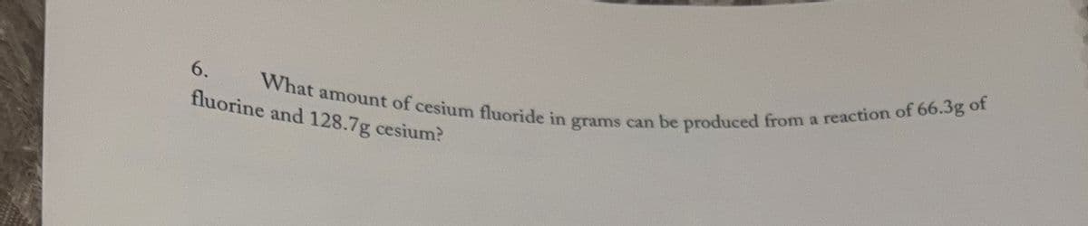6.
fluorine and 128.7g cesium?
What amount of cesium fluoride in grams can be produced from a reaction of 66.3g of