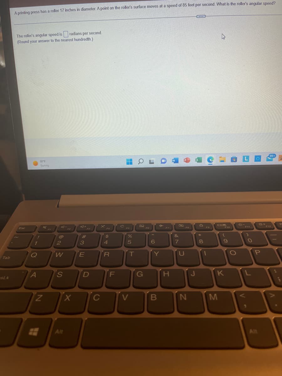 Tab
sLk
A printing press has a roller 17 inches in diameter. A point on the roller's surface moves at a speed of 85 feet per second. What is the roller's angular speed?
The roller's angular speed is radians per second.
(Round your answer to the nearest hundredth.)
Esc
I
1
Q
A
91°F
Sunny
261
N
@
2
W
S
Alt
X
3E
D
C
STR
4
F
C
FS
do 5
%
T
V
OL
G
6
B
F7
H
W
&
7
P
U
N
J
8
+00
8
F9
1
k
M
F10
(
9
K
O
V
LO
F11
O
L
P
All
+
99+
F12
. V
P