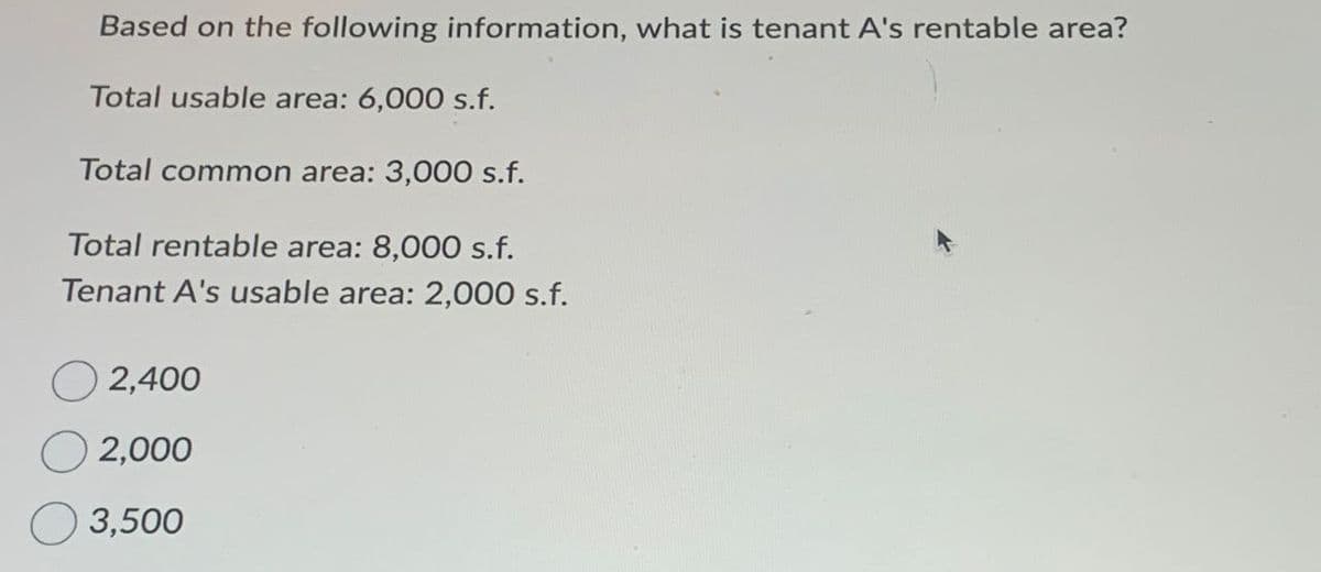 Based on the following information, what is tenant A's rentable area?
Total usable area: 6,000 s.f.
Total common area: 3,000 s.f.
Total rentable area: 8,000 s.f.
Tenant A's usable area: 2,000 s.f.
2,400
2,000
3,500