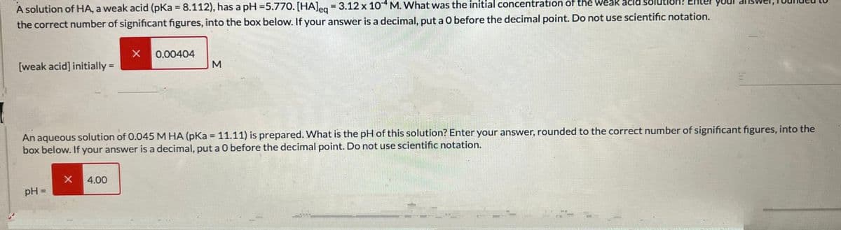 A solution of HA, a weak acid (pKa = 8.112), has a pH=5.770. [HA]eq = 3.12 x 104 M. What was the initial concentration of the weak acid soll
the correct number of significant figures, into the box below. If your answer is a decimal, put a O before the decimal point. Do not use scientific notation.
[weak acid] initially =
pH =
X
X
An aqueous solution of 0.045 M HA (pKa = 11.11) is prepared. What is the pH of this solution? Enter your answer, rounded to the correct number of significant figures, into the
box below. If your answer is a decimal, put a 0 before the decimal point. Do not use scientific notation.
4.00
0.00404
M
*****
MONTEXT MENT