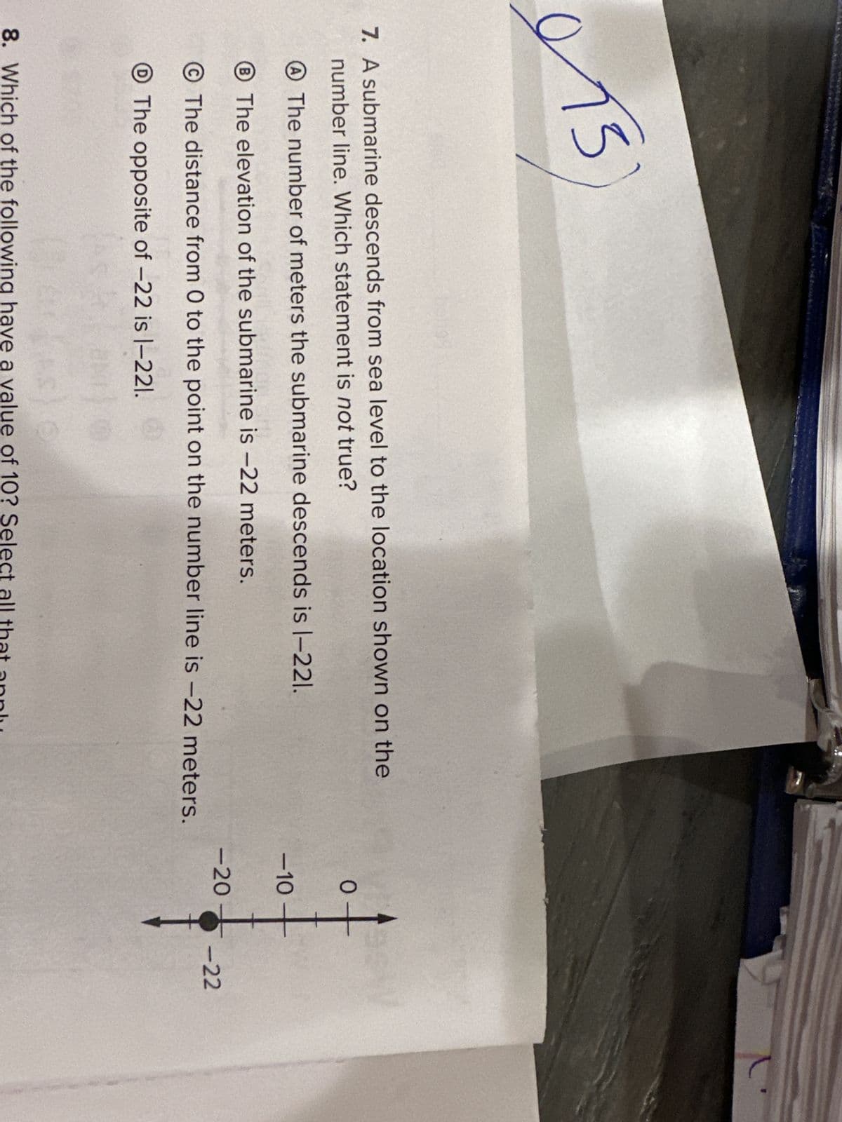013
7. A submarine descends from sea level to the location shown on the
number line. Which statement is not true?
The number of meters the submarine descends is 1-221.
The elevation of the submarine is -22 meters.
The distance from 0 to the point on the number line is -22 meters.
The opposite of -22 is 1-221.
8. Which of the following have a value of 10? Select all that apply
+
-10
<-20
-22