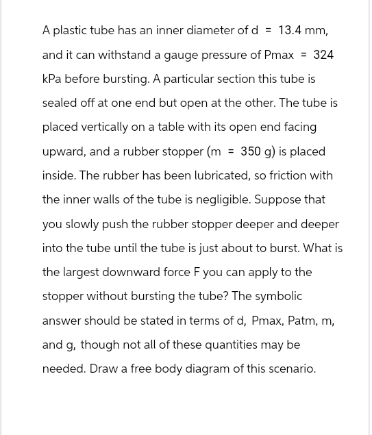 A plastic tube has an inner diameter of d = 13.4 mm,
and it can withstand a gauge pressure of Pmax = 324
kPa before bursting. A particular section this tube is
sealed off at one end but open at the other. The tube is
placed vertically on a table with its open end facing
upward, and a rubber stopper (m = 350 g) is placed
inside. The rubber has been lubricated, so friction with
the inner walls of the tube is negligible. Suppose that
you slowly push the rubber stopper deeper and deeper
into the tube until the tube is just about to burst. What is
the largest downward force F you can apply to the
stopper without bursting the tube? The symbolic
answer should be stated in terms of d, Pmax, Patm, m,
and g, though not all of these quantities may be
needed. Draw a free body diagram of this scenario.