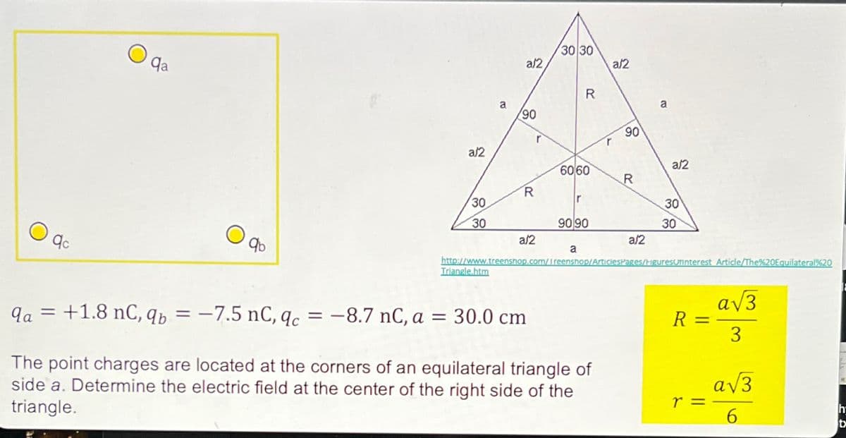 9c
Qa
О
qb
a/2
30 30
2
a/2
a
R
90
a
90
a/2
a/2
6060
R
R
30
r
30
30
90 90
30
a/2
a/2
a
http://www.treenshop.com/Ireenshop/ArticlesPages/HiguresUninterest Article/The%20Equilateral%20
Triangle.htm
qa = +1.8 nc, qb = -7.5 nC, qc = -8.7 nC, a = 30.0 cm
The point charges are located at the corners of an equilateral triangle of
side a. Determine the electric field at the center of the right side of the
triangle.
R
||
=
r =
3
h
6
t