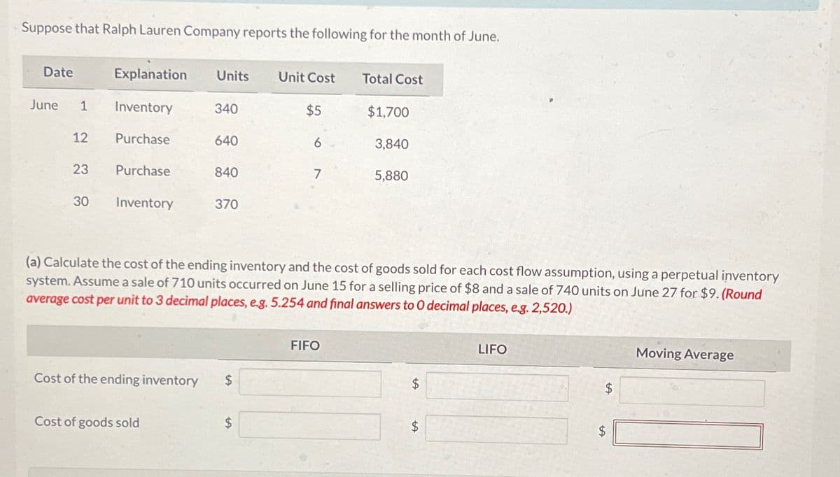 Suppose that Ralph Lauren Company reports the following for the month of June.
Date
June 1
12
23
30
Explanation Units Unit Cost
Inventory
Purchase
Purchase
Inventory
Cost of the ending inventory
340
Cost of goods sold
640
840
370
$
$5
$
6
7
(a) Calculate e cost of the ending inventory and the cost of goods sold for each cost flow assumption, using a perpetual inventory
system. Assume a sale of 710 units occurred on June 15 for a selling price of $8 and a sale of 740 units on June 27 for $9. (Round
average cost per unit to 3 decimal places, e.g. 5.254 and final answers to 0 decimal places, e.g. 2,520.)
Total Cost
FIFO
$1,700
3,840
5,880
$
$
LIFO
$
$
LA
Moving Average