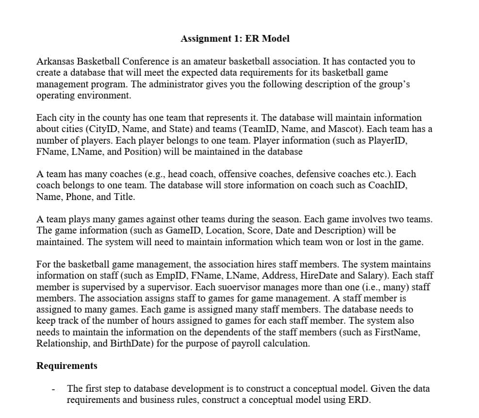 Assignment 1: ER Model
Arkansas Basketball Conference is an amateur basketball association. It has contacted you to
create a database that will meet the expected data requirements for its basketball game
management program. The administrator gives you the following description of the group's
operating environment.
Each city in the county has one team that represents it. The database will maintain information
about cities (CityID, Name, and State) and teams (TeamID, Name, and Mascot). Each team has a
number of players. Each player belongs to one team. Player information (such as PlayerID,
FName, LName, and Position) will be maintained in the database
A team has many coaches (e.g., head coach, offensive coaches, defensive coaches etc.). Each
coach belongs to one team. The database will store information on coach such as CoachID,
Name, Phone, and Title.
A team plays many games against other teams during the season. Each game involves two teams.
The game information (such as GamelD, Location, Score, Date and Description) will be
maintained. The system will need to maintain information which team won or lost in the game.
For the basketball game management, the association hires staff members. The system maintains
information on staff (such as EmpID, FName, LName, Address, HireDate and Salary). Each staff
member is supervised by a supervisor. Each suoervisor manages more than one (i.e., many) staff
members. The association assigns staff to games for game management. A staff member is
assigned to many games. Each game is assigned many staff members. The database needs to
keep track of the number of hours assigned to games for each staff member. The system also
needs to maintain the information on the dependents of the staff members (such as FirstName,
Relationship, and BirthDate) for the purpose of payroll calculation.
Requirements
The first step to database development is to construct a conceptual model. Given the data
requirements and business rules, construct a conceptual model using ERD.
