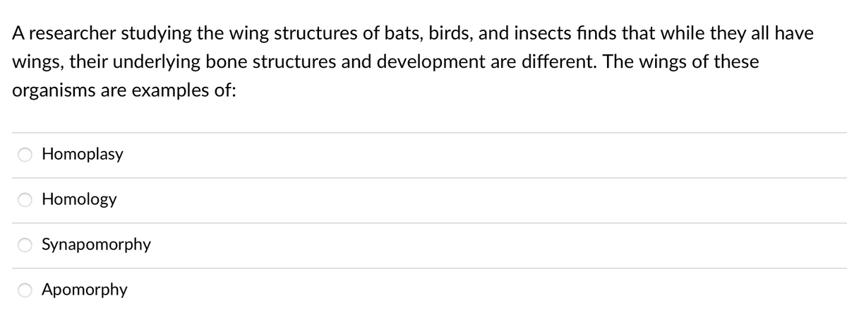A researcher studying the wing structures of bats, birds, and insects finds that while they all have
wings, their underlying bone structures and development are different. The wings of these
organisms are examples of:
Homoplasy
Homology
Synapomorphy
Apomorphy