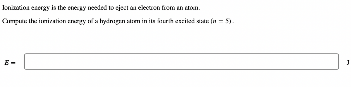 Ionization energy is the energy needed to eject an electron from an atom.
Compute the ionization energy of a hydrogen atom in its fourth excited state (n
=
E =
5).
J