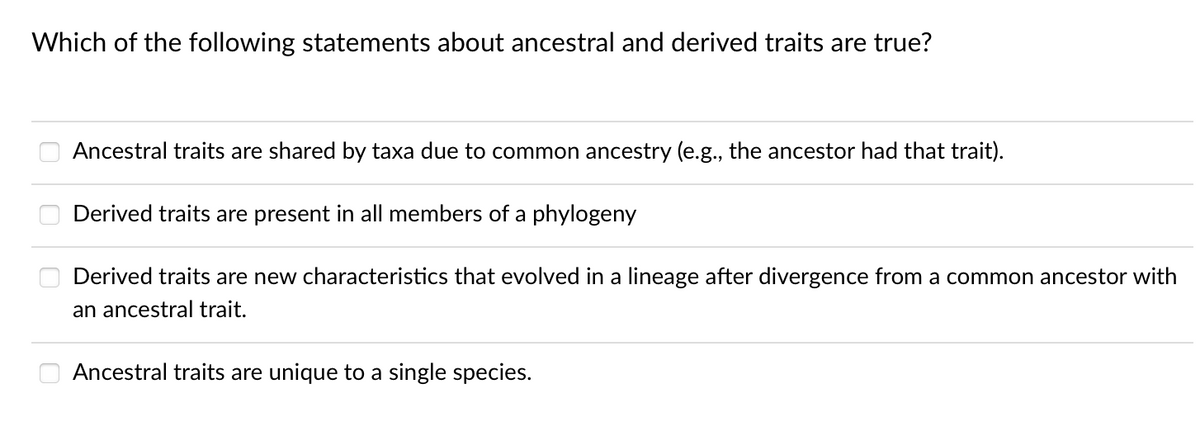 Which of the following statements about ancestral and derived traits are true?
Ancestral traits are shared by taxa due to common ancestry (e.g., the ancestor had that trait).
Derived traits are present in all members of a phylogeny
Derived traits are new characteristics that evolved in a lineage after divergence from a common ancestor with
an ancestral trait.
Ancestral traits are unique to a single species.