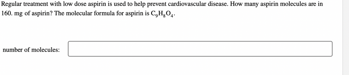 Regular treatment with low dose aspirin is used to help prevent cardiovascular disease. How many aspirin molecules are in
160. mg of aspirin? The molecular formula for aspirin is C,HÃO4.
number of molecules: