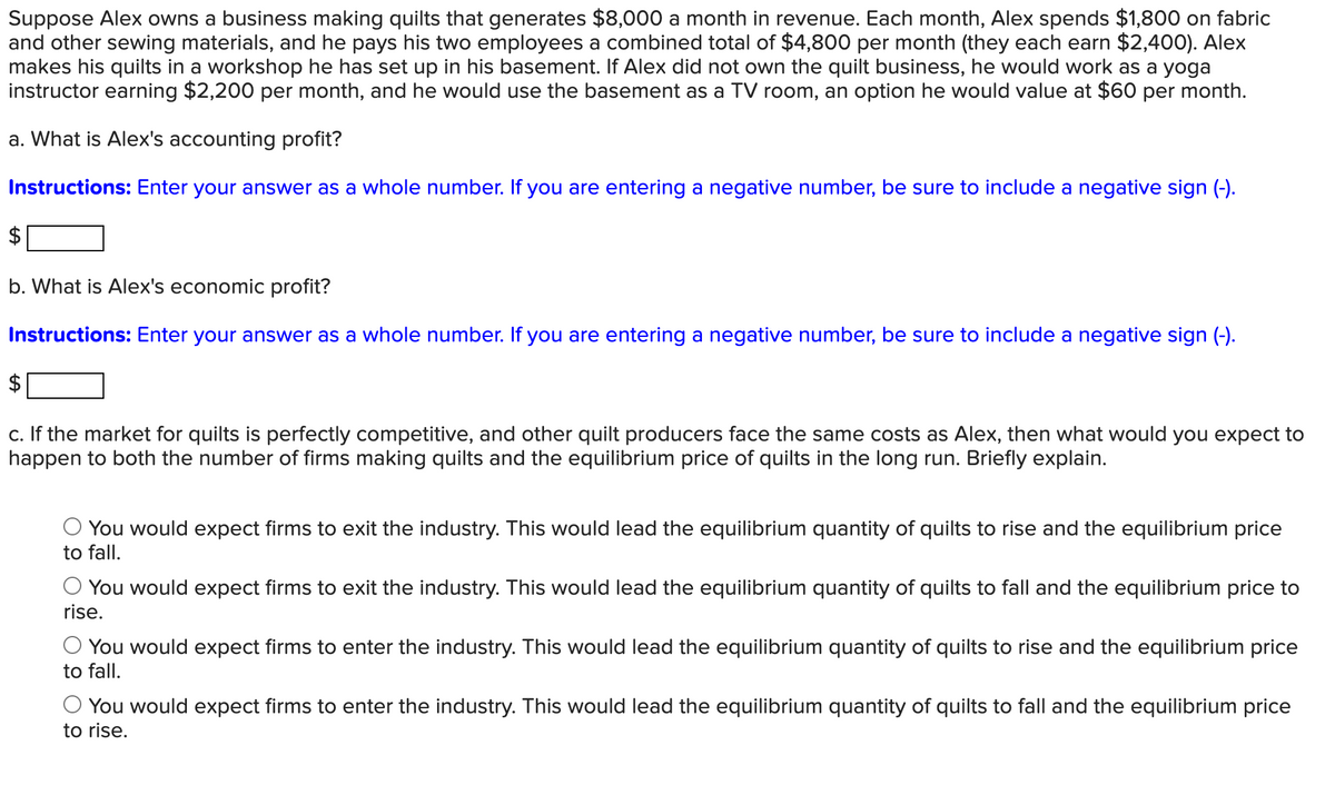 Suppose Alex owns a business making quilts that generates $8,000 a month in revenue. Each month, Alex spends $1,800 on fabric
and other sewing materials, and he pays his two employees a combined total of $4,800 per month (they each earn $2,400). Alex
makes his quilts in a workshop he has set up in his basement. If Alex did not own the quilt business, he would work as a yoga
instructor earning $2,200 per month, and he would use the basement as a TV room, an option he would value at $60 per month.
a. What is Alex's accounting profit?
Instructions: Enter your answer as a whole number. If you are entering a negative number, be sure to include a negative sign (-).
b. What is Alex's economic profit?
Instructions: Enter your answer as a whole number. If you are entering a negative number, be sure to include a negative sign (-).
c. If the market for quilts is perfectly competitive, and other quilt producers face the same costs as Alex, then what would you expect to
happen to both the number of firms making quilts and the equilibrium price of quilts in the long run. Briefly explain.
You would expect firms to exit the industry. This would lead the equilibrium quantity of quilts to rise and the equilibrium price
to fall.
You would expect firms to exit the industry. This would lead the equilibrium quantity of quilts to fall and the equilibrium price to
rise.
You would expect firms to enter the industry. This would lead the equilibrium quantity of quilts to rise and the equilibrium price
to fall.
○ You would expect firms to enter the industry. This would lead the equilibrium quantity of quilts to fall and the equilibrium price
to rise.
