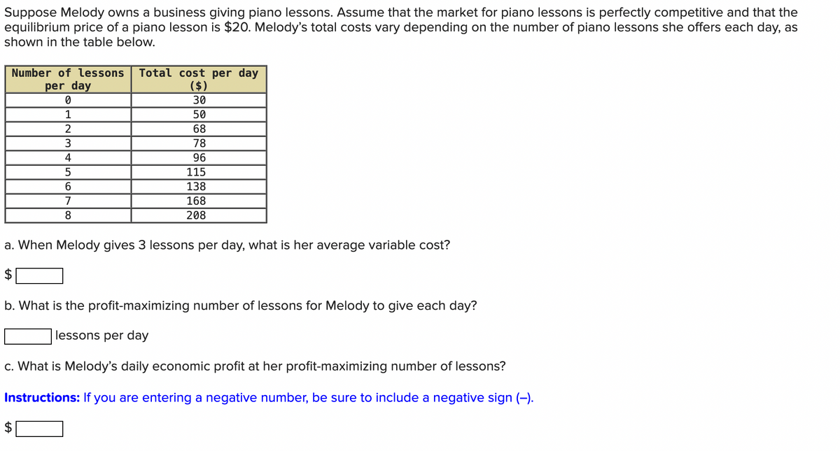 Suppose Melody owns a business giving piano lessons. Assume that the market for piano lessons is perfectly competitive and that the
equilibrium price of a piano lesson is $20. Melody's total costs vary depending on the number of piano lessons she offers each day, as
shown in the table below.
Number of lessons Total cost per day
per day
($)
0
30
1
50
2
68
3
78
4
96
5
115
6
138
168
208
7
8
a. When Melody gives 3 lessons per day, what is her average variable cost?
b. What is the profit-maximizing number of lessons for Melody to give each day?
lessons per day
c. What is Melody's daily economic profit at her profit-maximizing number of lessons?
Instructions: If you are entering a negative number, be sure to include a negative sign (-).
+A