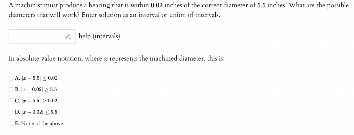 A machinist must produce a bearing that is within 0.02 inches of the correct diameter of 5.5 inches. What are the possible
diameters that will work? Enter solution as an interval or union of intervals.
In absolute value notation, where a represents the machined diameter, this is:
ооо
help (intervals)
A. x
5.5 ≤ 0.02
B. x 0.02 ≥ 5.5
C. x 5.5 ≥ 0.02
D. |x – 0.02| ≤ 5.5
OE. None of the above