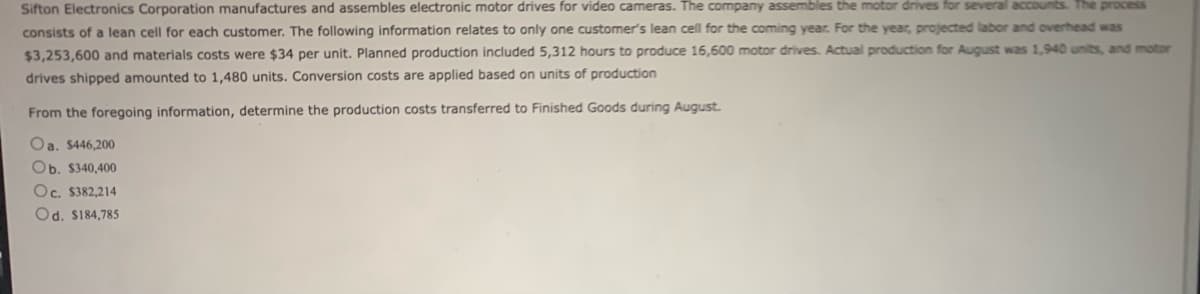 Sifton Electronics Corporation manufactures and assembles electronic motor drives for video cameras. The company assembles the motor drives for several accounts. The process
consists of a lean cell for each customer. The following information relates to only one customer's lean cell for the coming year. For the year, projected labor and overhead was
$3,253,600 and materials costs were $34 per unit. Planned production included 5,312 hours to produce 16,600 motor drives. Actual production for August was 1,940 units, and motor
drives shipped amounted to 1,480 units. Conversion costs are applied based on units of production
From the foregoing information, determine the production costs transferred to Finished Goods during August.
Oa. $446,200
Ob. $340,400
Oc. $382,214
Od. $184,785