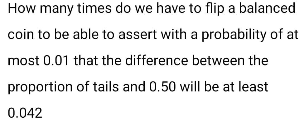 How many times do we have to flip a balanced
coin to be able to assert with a probability of at
most 0.01 that the difference between the
proportion of tails and 0.50 will be at least
0.042