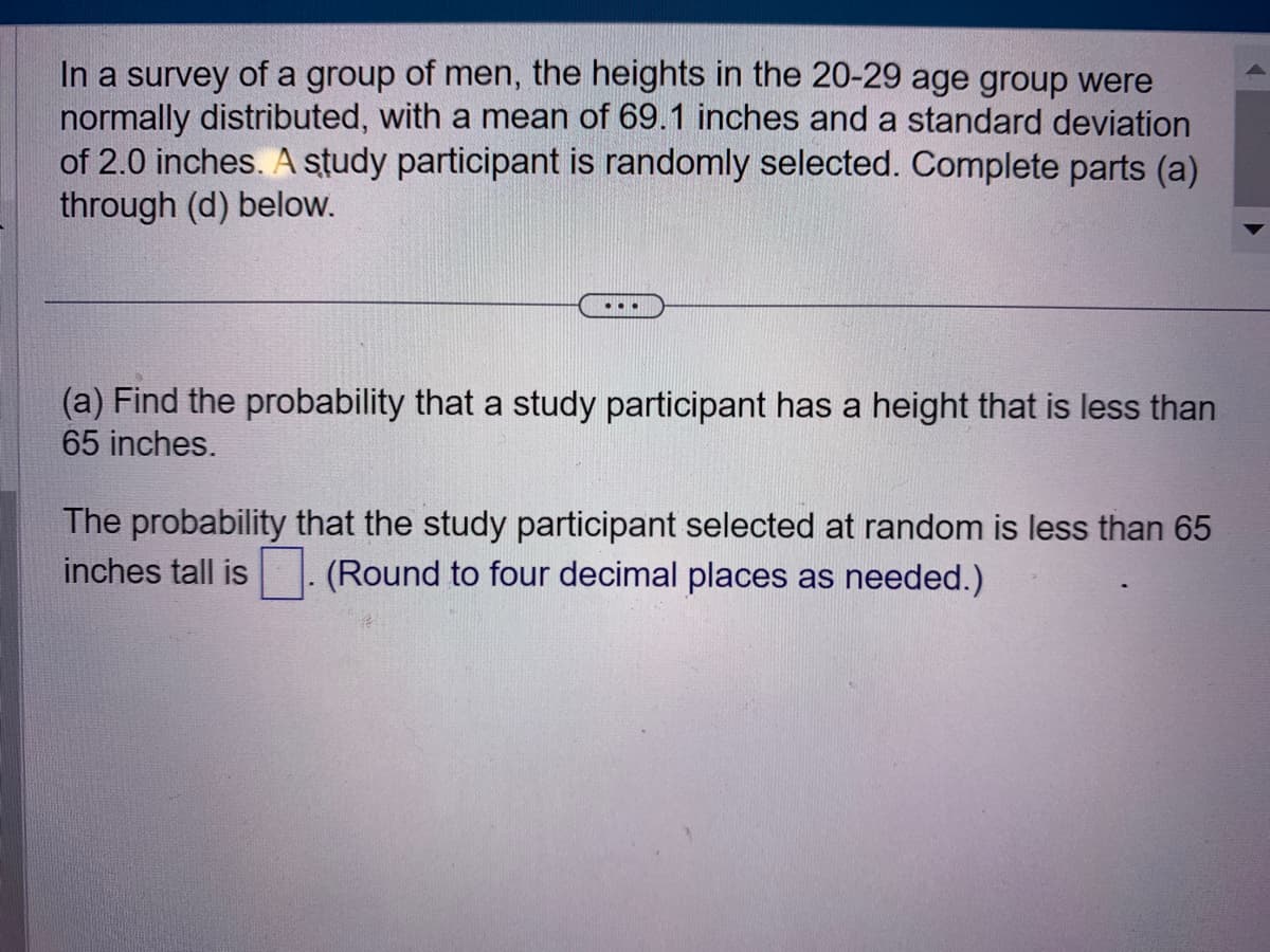 In a survey of a group of men, the heights in the 20-29 age group were
normally distributed, with a mean of 69.1 inches and a standard deviation
of 2.0 inches. A study participant is randomly selected. Complete parts (a)
through (d) below.
...
(a) Find the probability that a study participant has a height that is less than
65 inches.
The probability that the study participant selected at random is less than 65
inches tall is (Round to four decimal places as needed.)